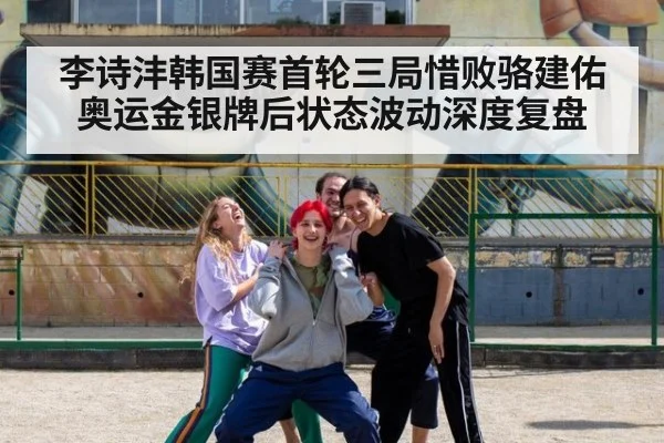 李诗沣韩国赛首轮三局惜败骆建佑 奥运金银牌后状态波动深度复盘