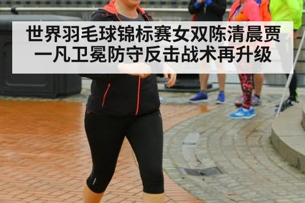 世界羽毛球锦标赛女双陈清晨贾一凡卫冕防守反击战术再升级